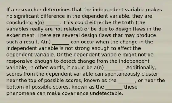 If a researcher determines that the independent variable makes no significant difference in the dependent variable, they are concluding a(n) ______. This could either be the truth (the variables really are not related) or be due to design flaws in the experiment. There are several design flaws that may produce such a result. A(n) _______ can occur when the change in the independent variable is not strong enough to affect the dependent variable. Or the dependent variable might not be responsive enough to detect change from the independent variable; in other words, it could be a(n)________. Additionally, scores from the dependent variable can spontaneously cluster near the top of possible scores, known as the _______, or near the bottom of possible scores, known as the _______ these phenomena can make covariance undetectable.