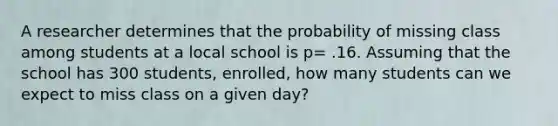 A researcher determines that the probability of missing class among students at a local school is p= .16. Assuming that the school has 300 students, enrolled, how many students can we expect to miss class on a given day?