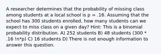 A researcher determines that the probability of missing class among students at a local school is p = .16. Assuming that the school has 300 students enrolled, how many students can we expect to miss class on a given day? Hint: This is a <a href='https://www.questionai.com/knowledge/k0Gu2NBEha-binomial-probability' class='anchor-knowledge'>binomial probability</a> distribution. A) 252 students B) 48 students (300 * .16 !n*p) C) 16 students D) There is not enough information to answer this question.