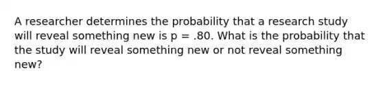 A researcher determines the probability that a research study will reveal something new is p = .80. What is the probability that the study will reveal something new or not reveal something new?