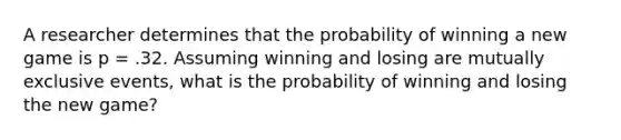 A researcher determines that the probability of winning a new game is p = .32. Assuming winning and losing are mutually exclusive events, what is the probability of winning and losing the new game?