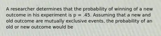 A researcher determines that the probability of winning of a new outcome in his experiment is p = .45. Assuming that a new and old outcome are <a href='https://www.questionai.com/knowledge/ksIxF6M5Rk-mutually-exclusive-events' class='anchor-knowledge'>mutually exclusive events</a>, the probability of an old or new outcome would be