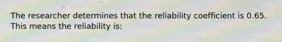 The researcher determines that the reliability coefficient is 0.65. This means the reliability is: