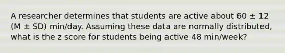 A researcher determines that students are active about 60 ± 12 (M ± SD) min/day. Assuming these data are normally distributed, what is the z score for students being active 48 min/week?