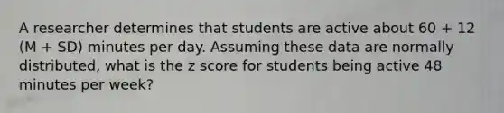 A researcher determines that students are active about 60 + 12 (M + SD) minutes per day. Assuming these data are normally distributed, what is the z score for students being active 48 minutes per week?