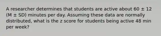 A researcher determines that students are active about 60 ± 12 (M ± SD) minutes per day. Assuming these data are normally distributed, what is the <a href='https://www.questionai.com/knowledge/kIHl8zoOXx-z-score' class='anchor-knowledge'>z score</a> for students being active 48 min per week?