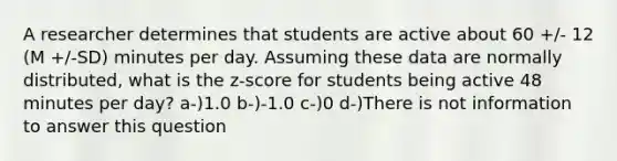 A researcher determines that students are active about 60 +/- 12 (M +/-SD) minutes per day. Assuming these data are normally distributed, what is the z-score for students being active 48 minutes per day? a-)1.0 b-)-1.0 c-)0 d-)There is not information to answer this question