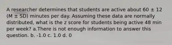 A researcher determines that students are active about 60 ± 12 (M ± SD) minutes per day. Assuming these data are normally distributed, what is the z score for students being active 48 min per week? a.There is not enough information to answer this question. b. -1.0 c. 1.0 d. 0