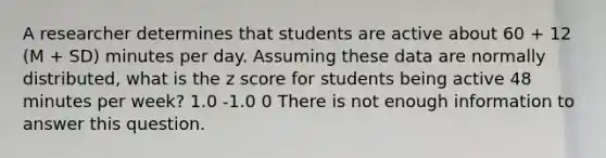 A researcher determines that students are active about 60 + 12 (M + SD) minutes per day. Assuming these data are normally distributed, what is the z score for students being active 48 minutes per week? 1.0 -1.0 0 There is not enough information to answer this question.