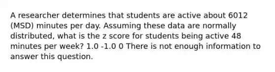 A researcher determines that students are active about 6012 (MSD) minutes per day. Assuming these data are normally distributed, what is the z score for students being active 48 minutes per week? 1.0 -1.0 0 There is not enough information to answer this question.