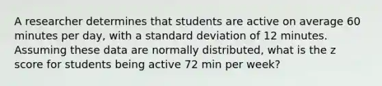 A researcher determines that students are active on average 60 minutes per day, with a standard deviation of 12 minutes. Assuming these data are normally distributed, what is the z score for students being active 72 min per week?