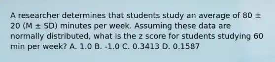 A researcher determines that students study an average of 80 ± 20 (M ± SD) minutes per week. Assuming these data are normally distributed, what is the z score for students studying 60 min per week? A. 1.0 B. -1.0 C. 0.3413 D. 0.1587