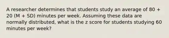 A researcher determines that students study an average of 80 + 20 (M + SD) minutes per week. Assuming these data are normally distributed, what is the z score for students studying 60 minutes per week?