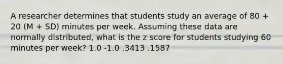 A researcher determines that students study an average of 80 + 20 (M + SD) minutes per week. Assuming these data are normally distributed, what is the z score for students studying 60 minutes per week? 1.0 -1.0 .3413 .1587