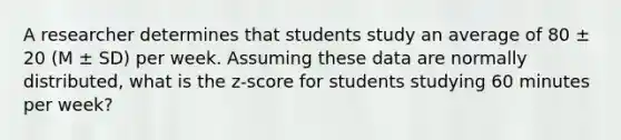 A researcher determines that students study an average of 80 ± 20 (M ± SD) per week. Assuming these data are normally distributed, what is the z-score for students studying 60 minutes per week?