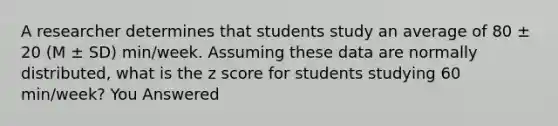 A researcher determines that students study an average of 80 ± 20 (M ± SD) min/week. Assuming these data are normally distributed, what is the <a href='https://www.questionai.com/knowledge/kIHl8zoOXx-z-score' class='anchor-knowledge'>z score</a> for students studying 60 min/week? You Answered