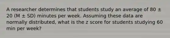 A researcher determines that students study an average of 80 ± 20 (M ± SD) minutes per week. Assuming these data are normally distributed, what is the z score for students studying 60 min per week?