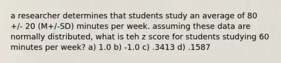 a researcher determines that students study an average of 80 +/- 20 (M+/-SD) minutes per week. assuming these data are normally distributed, what is teh <a href='https://www.questionai.com/knowledge/kIHl8zoOXx-z-score' class='anchor-knowledge'>z score</a> for students studying 60 minutes per week? a) 1.0 b) -1.0 c) .3413 d) .1587