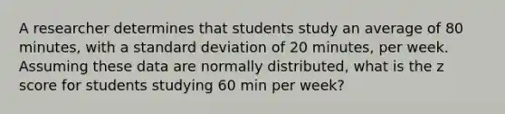 A researcher determines that students study an average of 80 minutes, with a standard deviation of 20 minutes, per week. Assuming these data are normally distributed, what is the z score for students studying 60 min per week?