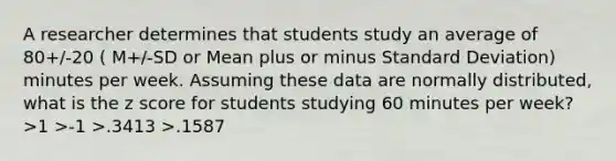 A researcher determines that students study an average of 80+/-20 ( M+/-SD or Mean plus or minus Standard Deviation) minutes per week. Assuming these data are normally distributed, what is the z score for students studying 60 minutes per week? >1 >-1 >.3413 >.1587