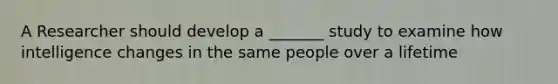 A Researcher should develop a _______ study to examine how intelligence changes in the same people over a lifetime