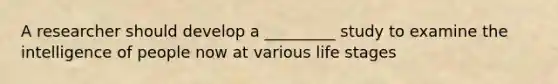 A researcher should develop a _________ study to examine the intelligence of people now at various life stages