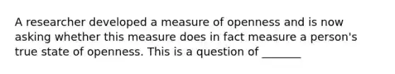 A researcher developed a measure of openness and is now asking whether this measure does in fact measure a person's true state of openness. This is a question of _______