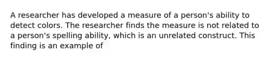 A researcher has developed a measure of a person's ability to detect colors. The researcher finds the measure is not related to a person's spelling ability, which is an unrelated construct. This finding is an example of