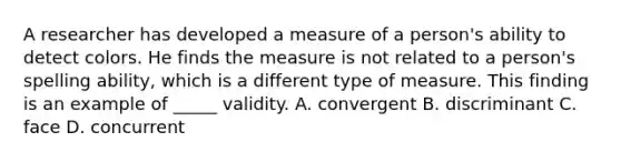 A researcher has developed a measure of a person's ability to detect colors. He finds the measure is not related to a person's spelling ability, which is a different type of measure. This finding is an example of _____ validity. A. convergent B. discriminant C. face D. concurrent