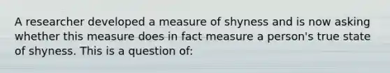 A researcher developed a measure of shyness and is now asking whether this measure does in fact measure a person's true state of shyness. This is a question of: