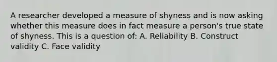 A researcher developed a measure of shyness and is now asking whether this measure does in fact measure a person's true state of shyness. This is a question of: A. Reliability B. Construct validity C. Face validity