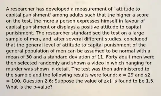 A researcher has developed a measurement of `attitude to capital punishment' among adults such that the higher a score on the test, the more a person expresses himself in favour of capital punishment or displays a positive attitude to capital punishment. The researcher standardised the test on a large sample of men, and, after several different studies, concluded that the general level of attitude to capital punishment of the general population of men can be assumed to be normal with a mean of 30 and a standard deviation of 11. Forty adult men were then selected randomly and shown a video in which hanging for murder was shown in detail. The test was then administered to the sample and the following results were found: x = 29 and s2 = 100. Question 2.6: Suppose the value of zx} is found to be 1.5. What is the p-value?