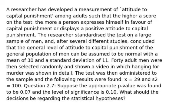 A researcher has developed a measurement of `attitude to capital punishment' among adults such that the higher a score on the test, the more a person expresses himself in favour of capital punishment or displays a positive attitude to capital punishment. The researcher standardised the test on a large sample of men, and, after several different studies, concluded that the general level of attitude to capital punishment of the general population of men can be assumed to be normal with a mean of 30 and a standard deviation of 11. Forty adult men were then selected randomly and shown a video in which hanging for murder was shown in detail. The test was then administered to the sample and the following results were found: x = 29 and s2 = 100. Question 2.7: Suppose the appropriate p-value was found to be 0.07 and the level of significance is 0.10. What should the decisions be regarding the statistical hypotheses?