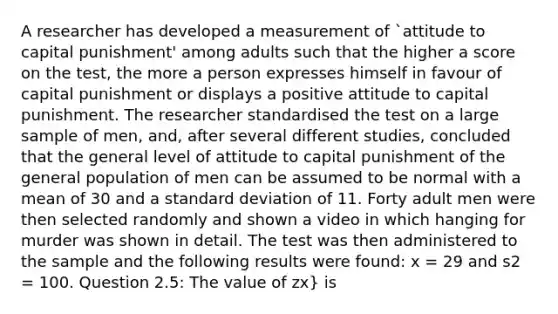 A researcher has developed a measurement of `attitude to capital punishment' among adults such that the higher a score on the test, the more a person expresses himself in favour of capital punishment or displays a positive attitude to capital punishment. The researcher standardised the test on a large sample of men, and, after several different studies, concluded that the general level of attitude to capital punishment of the general population of men can be assumed to be normal with a mean of 30 and a standard deviation of 11. Forty adult men were then selected randomly and shown a video in which hanging for murder was shown in detail. The test was then administered to the sample and the following results were found: x = 29 and s2 = 100. Question 2.5: The value of zx} is