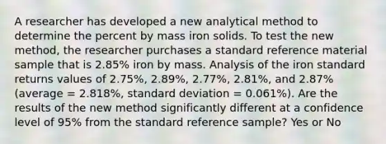 A researcher has developed a new analytical method to determine the percent by mass iron solids. To test the new method, the researcher purchases a standard reference material sample that is 2.85% iron by mass. Analysis of the iron standard returns values of 2.75%, 2.89%, 2.77%, 2.81%, and 2.87% (average = 2.818%, standard deviation = 0.061%). Are the results of the new method significantly different at a confidence level of 95% from the standard reference sample? Yes or No