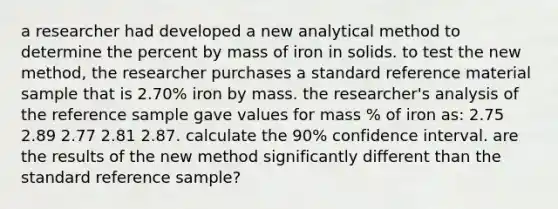 a researcher had developed a new analytical method to determine the percent by mass of iron in solids. to test the new method, the researcher purchases a standard reference material sample that is 2.70% iron by mass. the researcher's analysis of the reference sample gave values for mass % of iron as: 2.75 2.89 2.77 2.81 2.87. calculate the 90% confidence interval. are the results of the new method significantly different than the standard reference sample?