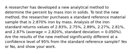 A researcher has developed a new analytical method to determine the percent by mass iron in solids. To test the new method, the researcher purchases a standard reference material sample that is 2.870% iron by mass. Analysis of the iron standard returns values of 2.83%, 2.75%, 2.89%, 2.27%, 2.81%, and 2.87% (average = 2.820%, standard deviation = 0.050%). Are the results of the new method significantly different at a confidence level of 95% from the standard reference sample? Yes or No, and show your work.