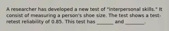 A researcher has developed a new test of "interpersonal skills." It consist of measuring a person's shoe size. The test shows a test-retest reliability of 0.85. This test has _______ and ________.