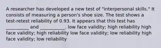 A researcher has developed a new test of "interpersonal skills." It consists of measuring a person's shoe size. The test shows a test-retest reliability of 0.93. It appears that this test has __________ and ___________. low face validity; high reliability high face validity; high reliability low face validity; low reliability high face validity; low reliability