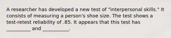 A researcher has developed a new test of "interpersonal skills." It consists of measuring a person's shoe size. The test shows a test-retest reliability of .85. It appears that this test has __________ and ___________.