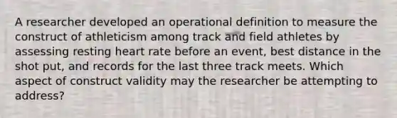 A researcher developed an operational definition to measure the construct of athleticism among track and field athletes by assessing resting heart rate before an event, best distance in the shot put, and records for the last three track meets. Which aspect of construct validity may the researcher be attempting to address?