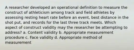 A researcher developed an operational definition to measure the construct of athleticism among track and field athletes by assessing resting heart rate before an event, best distance in the shot put, and records for the last three track meets. Which aspect of construct validity may the researcher be attempting to address? a. Content validity b. Appropriate measurement procedure c. Face validity d. Appropriate method of measurement