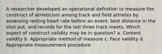 A researcher developed an operational definition to measure the construct of athleticism among track and field athletes by assessing resting heart rate before an event, best distance in the shot put, and records for the last three track meets. Which aspect of construct validity may be in question? a. Content validity b. Appropriate method of measure c. Face validity d. Appropriate measurement procedure