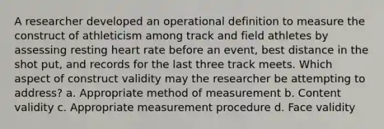 A researcher developed an operational definition to measure the construct of athleticism among track and field athletes by assessing resting heart rate before an event, best distance in the shot put, and records for the last three track meets. Which aspect of construct validity may the researcher be attempting to address? a. Appropriate method of measurement b. Content validity c. Appropriate measurement procedure d. Face validity