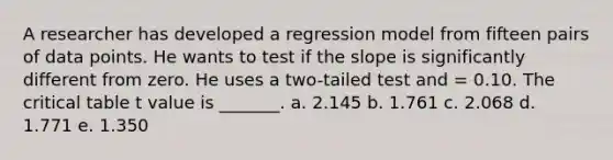 A researcher has developed a regression model from fifteen pairs of data points. He wants to test if the slope is significantly different from zero. He uses a two-tailed test and = 0.10. The critical table t value is _______. a. 2.145 b. 1.761 c. 2.068 d. 1.771 e. 1.350