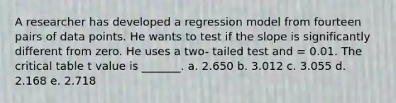 A researcher has developed a regression model from fourteen pairs of data points. He wants to test if the slope is significantly different from zero. He uses a two- tailed test and = 0.01. The critical table t value is _______. a. 2.650 b. 3.012 c. 3.055 d. 2.168 e. 2.718