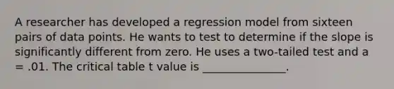 A researcher has developed a regression model from sixteen pairs of data points. He wants to test to determine if the slope is significantly different from zero. He uses a two-tailed test and a = .01. The critical table t value is _______________.