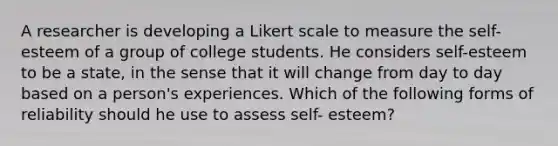 A researcher is developing a Likert scale to measure the self-esteem of a group of college students. He considers self-esteem to be a state, in the sense that it will change from day to day based on a person's experiences. Which of the following forms of reliability should he use to assess self- esteem?