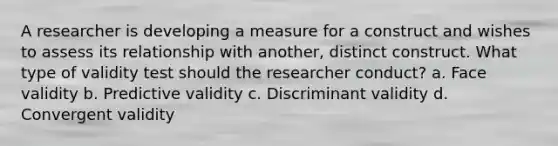 A researcher is developing a measure for a construct and wishes to assess its relationship with another, distinct construct. What type of validity test should the researcher conduct? a. Face validity b. Predictive validity c. Discriminant validity d. Convergent validity