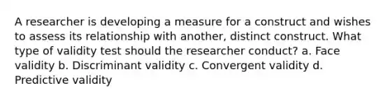 A researcher is developing a measure for a construct and wishes to assess its relationship with another, distinct construct. What type of validity test should the researcher conduct? a. Face validity b. Discriminant validity c. Convergent validity d. Predictive validity